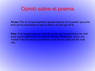 Opinió sobre el poema

Arnau: Per mi el que expressa aquest poema es la passió que pots
tenir per la naturalesa el que et dóna i el mal que et fa.


Àlex: A mi aquest poema m'ha fet veure que la naturalesa es molt
bella quant s'escriu en un poema, llamps, tempestes, trons, etc.
També m'ha fet veure que també a part de ser bella pot fer molt
mal.
 