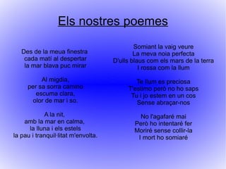 Els nostres poemes
                                             Somiant la vaig veure
   Des de la meua finestra                   La meva noia perfecta
    cada matí al despertar           D'ulls blaus com els mars de la terra
    la mar blava puc mirar                     I rossa com la llum
          Al migdia,                         Te llum es preciosa
     per sa sorra camino                  T'estimo però no ho saps
        escuma clara,                      Tu i jo estem en un cos
      olor de mar i so.                      Sense abraçar-nos
            A la nit,                         No l'agafaré mai
    amb la mar en calma,                    Però ho intentaré fer
      la lluna i els estels                 Moriré sense collir-la
la pau i tranquil·litat m'envolta.           I mort ho somiaré
 