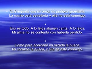 Qué importa que mi amor no pudiera guardarla.  La noche está estrellada y ella no está conmigo.  Eso es todo. A lo lejos alguien canta. A lo lejos.  Mi alma no se contenta con haberla perdido.  Como para acercarla mi mirada la busca.  Mi corazón la busca, y ella no está conmigo.  