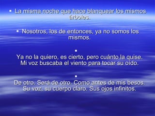 La misma noche que hace blanquear los mismos árboles.  Nosotros, los de entonces, ya no somos los mismos.  Ya no la quiero, es cierto, pero cuánto la quise.  Mi voz buscaba el viento para tocar su oído.  De otro. Será de otro. Como antes de mis besos.  Su voz, su cuerpo claro. Sus ojos infinitos.  