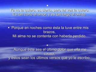 Ya no la quiero, es cierto, pero tal vez la quiero.  Es tan corto el amor, y es tan largo el olvido.  Porque en noches como ésta la tuve entre mis brazos,  Mi alma no se contenta con haberla perdido.  Aunque éste sea el último dolor que ella me causa,  y éstos sean los últimos versos que yo le escribo.  