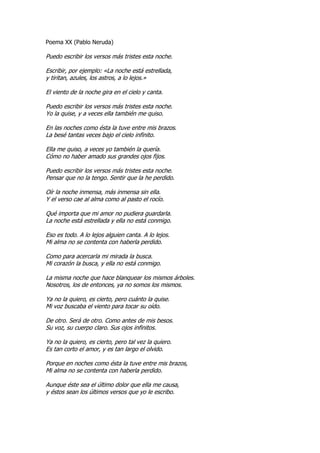 Poema XX (Pablo Neruda)

Puedo escribir los versos más tristes esta noche.

Escribir, por ejemplo: «La noche está estrellada,
y tiritan, azules, los astros, a lo lejos.»

El viento de la noche gira en el cielo y canta.

Puedo escribir los versos más tristes esta noche.
Yo la quise, y a veces ella también me quiso.

En las noches como ésta la tuve entre mis brazos.
La besé tantas veces bajo el cielo infinito.

Ella me quiso, a veces yo también la quería.
Cómo no haber amado sus grandes ojos fijos.

Puedo escribir los versos más tristes esta noche.
Pensar que no la tengo. Sentir que la he perdido.

Oír la noche inmensa, más inmensa sin ella.
Y el verso cae al alma como al pasto el rocío.

Qué importa que mi amor no pudiera guardarla.
La noche está estrellada y ella no está conmigo.

Eso es todo. A lo lejos alguien canta. A lo lejos.
Mi alma no se contenta con haberla perdido.

Como para acercarla mi mirada la busca.
Mi corazón la busca, y ella no está conmigo.

La misma noche que hace blanquear los mismos árboles.
Nosotros, los de entonces, ya no somos los mismos.

Ya no la quiero, es cierto, pero cuánto la quise.
Mi voz buscaba el viento para tocar su oído.

De otro. Será de otro. Como antes de mis besos.
Su voz, su cuerpo claro. Sus ojos infinitos.

Ya no la quiero, es cierto, pero tal vez la quiero.
Es tan corto el amor, y es tan largo el olvido.

Porque en noches como ésta la tuve entre mis brazos,
Mi alma no se contenta con haberla perdido.

Aunque éste sea el último dolor que ella me causa,
y éstos sean los últimos versos que yo le escribo.
 