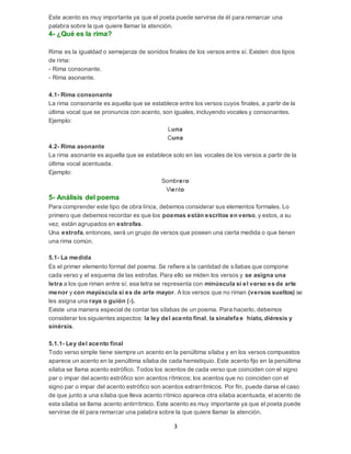 3
Este acento es muy importante ya que el poeta puede servirse de él para remarcar una
palabra sobre la que quiere llamar la atención.
4- ¿Qué es la rima?
Rima es la igualdad o semejanza de sonidos finales de los versos entre sí. Existen dos tipos
de rima:
- Rima consonante.
- Rima asonante.
4.1- Rima consonante
La rima consonante es aquella que se establece entre los versos cuyos finales, a partir de la
última vocal que se pronuncia con acento, son iguales, incluyendo vocales y consonantes.
Ejemplo:
Luna
Cuna
4.2- Rima asonante
La rima asonante es aquella que se establece solo en las vocales de los versos a partir de la
última vocal acentuada.
Ejemplo:
Sombrero
Viento
5- Análisis del poema
Para comprender este tipo de obra lírica, debemos considerar sus elementos formales. Lo
primero que debemos recordar es que los poemas están escritos en verso, y estos, a su
vez, están agrupados en estrofas.
Una estrofa, entonces, será un grupo de versos que poseen una cierta medida o que tienen
una rima común.
5.1- La medida
Es el primer elemento formal del poema. Se refiere a la cantidad de sílabas que compone
cada verso y el esquema de las estrofas. Para ello se miden los versos y se asigna una
letra a los que riman entre sí; esa letra se representa con minúscula si el verso es de arte
menor y con mayúscula si es de arte mayor. A los versos que no riman (versos sueltos) se
les asigna una raya o guión (-).
Existe una manera especial de contar las sílabas de un poema. Para hacerlo, debemos
considerar los siguientes aspectos: la ley del acento final, la sinalefa e hiato, diéresis y
sinérsis.
5.1.1- Ley del acento final
Todo verso simple tiene siempre un acento en la penúltima sílaba y en los versos compuestos
aparece un acento en la penúltima sílaba de cada hemistiquio. Este acento fijo en la penúltima
sílaba se llama acento estrófico. Todos los acentos de cada verso que coinciden con el signo
par o impar del acento estrófico son acentos rítmicos; los acentos que no coinciden con el
signo par o impar del acento estrófico son acentos extrarrítmicos. Por fin, puede darse el caso
de que junto a una sílaba que lleva acento rítmico aparece otra sílaba acentuada, el acento de
esta sílaba se llama acento antirrítmico. Este acento es muy importante ya que el poeta puede
servirse de él para remarcar una palabra sobre la que quiere llamar la atención.
 