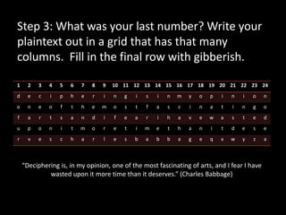 Step 3: What was your last number? Write your
plaintext out in a grid that has that many
columns. Fill in the final row with gibberish.

1     2   3   4   5   6   7   8   9   10 11 12 13 14 15 16 17 18 19 20 21 22 23 24
d     e   c   i   p   h   e   r   i   n   g   i   s   i   n   m   y   o   p   i   n   i   o   n
o     n   e   o   f   t   h   e   m   o   s   t   f   a   s   c   i   n   a   t   i   n   g   o
f     a   r   t   s   a   n   d   i   f   e   a   r   i   h   a   v   e   w   a   s   t   e   d
u     p   o   n   i   t   m   o   r   e   t   i   m   e   t   h   a   n   i   t   d   e   s   e
r     v   e   s   c   h   a   r   l   e   s   b   a   b   b   a   g   e   q   x   w   y   z   a



    “Deciphering is, in my opinion, one of the most fascinating of arts, and I fear I have
             wasted upon it more time than it deserves.” (Charles Babbage)
 