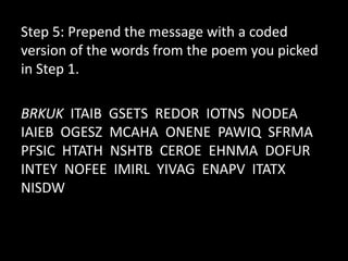 Step 5: Prepend the message with a coded
version of the words from the poem you picked
in Step 1.

BRKUK ITAIB GSETS REDOR IOTNS NODEA
IAIEB OGESZ MCAHA ONENE PAWIQ SFRMA
PFSIC HTATH NSHTB CEROE EHNMA DOFUR
INTEY NOFEE IMIRL YIVAG ENAPV ITATX
NISDW
 