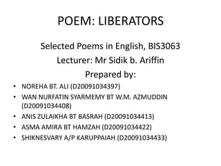 POEM: LIBERATORS
Selected Poems in English, BIS3063
Lecturer: Mr Sidik b. Ariffin
Prepared by:
• NOREHA BT. ALI (D20091034397)
• WAN NURFATIN SYARMEMY BT W.M. AZMUDDIN
(D20091034408)
• ANIS ZULAIKHA BT BASRAH (D20091034413)
• ASMA AMIRA BT HAMZAH (D20091034422)
• SHIKNESVARY A/P KARUPPAIAH (D20091034433)
 