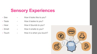 Sensory Experiences
? See - How it looks like to you?
? Taste - How it tastes to you?
? Hear - How it Sounds to you?
? Smell - How it smells to you?
? Touch - How it is when you touch?
 