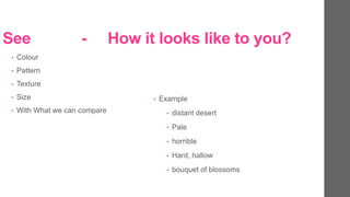 See - How it looks like to you?
? Colour
? Pattern
? Texture
? Size
? With What we can compare
? Example
? distant desert
? Pale
? horrible
? Hard, hallow
? bouquet of blossoms
 