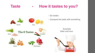 Taste - How it tastes to you?
? Six tastes
? Compare the taste with something
Example
bitter and sour
 