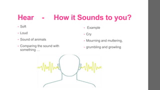 Hear - How it Sounds to you?
? Soft
? Loud
? Sound of animals
? Comparing the sound with
something 
? Example
? Cry
? Mourning and muttering,
? grumbling and growling
 