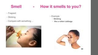 Smell - How it smells to you?
? Fragrant
? Stinking
? Compare with something ...
? Example
? Stinking
? like a rotten cabbage
 