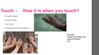 Touch - How it is when you touch?
? Smooth-Hard
? Rough-Silky
? Hot-Cold
? Compare with something 
Example
empty and energy less
pale and painful
Hot
 