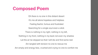 Composed Poem
Oh there is no one in this distant desert
Its me all alone hopeless and helpless
Feeling fearful, furious and frustrated
Searching for a single soul even a stick
There is nothing in my right, nothing in my left,
Nothing in my front, nothing in my back not even my shadow
Let the air be stopped so that I will die and find some rest
Am tangled with tension no one to rescue me
Am empty and energy less, crushed and crying no one to comfort me
 