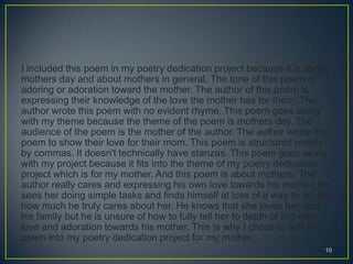 I included this poem in my poetry dedication project because it is about
mothers day and about mothers in general. The tone of this poem is
adoring or adoration toward the mother. The author of this poem is
expressing their knowledge of the love the mother has for them. The
author wrote this poem with no evident rhyme. This poem goes along
with my theme because the theme of the poem is mothers day. The
audience of the poem is the mother of the author. The author wrote this
poem to show their love for their mom. This poem is structured mainly
by commas. It doesn't technically have stanzas. This poem goes along
with my project because it fits into the theme of my poetry dedication
project which is for my mother. And this poem is about mothers. The
author really cares and expressing his own love towards his mother. He
sees her doing simple tasks and finds himself at loss of a way to tell her
how much he truly cares about her. He knows that she loves him and
his family but he is unsure of how to fully tell her to depth of this own
love and adoration towards his mother. This is why I chose to add this
poem into my poetry dedication project for my mother.
10
 
