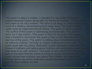 This poem is about a mother. I included it in my poetry dedication
project because it goes along with my theme for mothers. The tone of
this poem is not very evident. The tone is not angry or overly happy, it is
more of a dreamy remembering back when tone. This poem doesn't
really have an organized stanza theme. The poem is short a simple.
The author of this poem is addressing someone else. This poem is
short but it has rhythm. This poem is direct to the point. The imagery
that is formed in mind from this poem is feet on the floor from the very
last line of the poem. The author is talking about remembering and then
he refers to children "running" or maybe walking around a room. This
poem goes with my poetry dedication project because it goes with the
theme of mothers and talking about mothers and addressing memories
that have to do with mothers. This poem is very short but it effectively
gets to the point that the author is trying to convey about mothers. This
poem shows how mothers care about their children so I decided to
include this in my poetry dedication project because it shows mothers
love for their children so well.
12
 