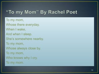 To my mom,
Whose there everyday.
When I wake,
And when I sleep.
She’s somewhere nearby.
To my mom,
Whose always close by.
To my mom,
Who knows why I cry.
To my mom.
13
 