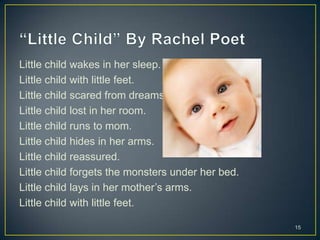 Little child wakes in her sleep.
Little child with little feet.
Little child scared from dreams.
Little child lost in her room.
Little child runs to mom.
Little child hides in her arms.
Little child reassured.
Little child forgets the monsters under her bed.
Little child lays in her mother’s arms.
Little child with little feet.
15
 