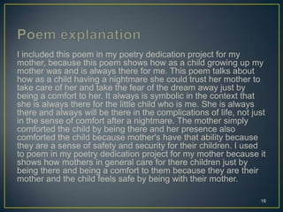 I included this poem in my poetry dedication project for my
mother, because this poem shows how as a child growing up my
mother was and is always there for me. This poem talks about
how as a child having a nightmare she could trust her mother to
take care of her and take the fear of the dream away just by
being a comfort to her. It always is symbolic in the context that
she is always there for the little child who is me. She is always
there and always will be there in the complications of life, not just
in the sense of comfort after a nightmare. The mother simply
comforted the child by being there and her presence also
comforted the child because mother's have that ability because
they are a sense of safety and security for their children. I used
to poem in my poetry dedication project for my mother because it
shows how mothers in general care for there children just by
being there and being a comfort to them because they are their
mother and the child feels safe by being with their mother.
16
 