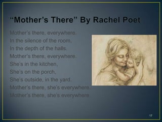 Mother’s there, everywhere.
In the silence of the room,
In the depth of the halls.
Mother’s there, everywhere.
She’s in the kitchen,
She’s on the porch,
She’s outside, in the yard.
Mother’s there, she’s everywhere.
Mother’s there, she’s everywhere.
17
 
