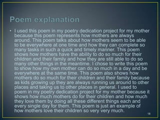 • I used this poem in my poetry dedication project for my mother
because this poem represents how mothers are always
around. This poem talks about how mothers seem to be able
to be everywhere at one time and how they can complete so
many tasks in such a quick and timely manner. This poem
shows how mothers have the ability to do so much for their
children and their family and how they are still able to do so
many other things in the meantime. I chose to write this poem
to show how my own mother can do so much in a day and be
everywhere at the same time. This poem also shows how
mothers do so much for their children and their family because
as kids growing up they are always running us around to other
places and taking us to other places in general. I used to
poem in my poetry dedication project for my mother because it
shows how much mothers do for their children and how much
they love them by doing all these different things each and
every single day for them. This poem is just an example of
how mothers love their children so very very much.
18
 