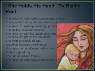 She holds his hand every moment that she can.
She fixes his hair and blows a kiss in the air.
She sees him walking, tottering up the steps.
She smiles, as a tear escapes.
She sees him with his papers and pens.
She sees him get on the bus again.
She waits anxiously all day,
Watching the clock barely move.
He comes home, all eager with smiles,
He had a great day,
She had no reason to fear.
She holds his hand every moment she can.
19
 