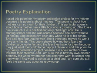 I used this poem for my poetry dedication project for my mother
because this poem is about mothers. This poem is about how
mothers can so much for their children. This particular poem is
about how a mother has a little boy who is growing up. She loves
him so much. He is her first and only child right now. He is
starting school and she was scared because she didn't want to
let him go. She misses him each day when he is at his school.
She also has fear that he won't like it there and maybe he won't
have any friends. This poem shows how mothers fear their
children grow up to fast and the fear they have for them because
they just want their child to be happy. I chose to add this poem to
my poetry dedication project because it is about mother's love
towards their children. And I am sure this is how my own mother
probably felt when my brother and sister first went to school and
then when I first went to school as a child and I am sure she still
feels the same way about us growing up.
20
 
