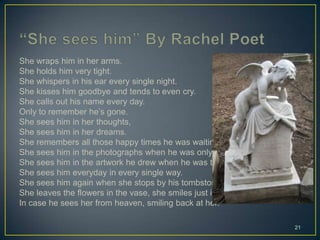 She wraps him in her arms.
She holds him very tight.
She whispers in his ear every single night.
She kisses him goodbye and tends to even cry.
She calls out his name every day.
Only to remember he’s gone.
She sees him in her thoughts,
She sees him in her dreams.
She remembers all those happy times he was waiting by.
She sees him in the photographs when he was only nine.
She sees him in the artwork he drew when he was two.
She sees him everyday in every single way.
She sees him again when she stops by his tombstone.
She leaves the flowers in the vase, she smiles just in case,
In case he sees her from heaven, smiling back at her.
21
 