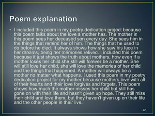 • I included this poem in my poetry dedication project because
this poem talks about the love a mother has. The mother in
this poem sees her deceased son every day. She sees him in
the things that remind her of him. The things that he used to
do before he died. It always shows how she saw his face in
her dreams, being her memories relived. I included this poem
because it just shows the truth about mothers, how even if a
mother loses her child she still will forever be a mother. She
will still love her child, she will love the memories of her child
and the things that happened. A mother will always be a
mother no matter what happens. I used this poem in my poetry
dedication project for my mother because mothers love with all
of their hearts and their love forgives and forgets. This poem
shows how much the mother misses her child but still has
gone on with their life and hasn't given up hope. They still miss
their child and love them, but they haven't given up on their life
and the other people in their live.
22
 
