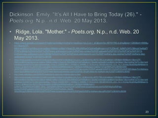 • Ridge, Lola. "Mother." - Poets.org. N.p., n.d. Web. 20
May 2013.
• https://www.google.com/search?safe=active&q=mother's+day&bav=on.2,or.r_qf.&bvm=bv.46751780,d.dmg&biw=1280&bih=699&u
m=1&ie=UTF-
8&hl=en&tbm=isch&source=og&sa=N&tab=wi&ei=V8aaUZL4MuXM0wGOpIHwBg#imgrc=yYYUDkmIf_fq9M%3A%3BkrpIr3wMaFf
PTM%3Bhttp%253A%252F%252Fwww.wishespoint.com%252Fwp-content%252Fuploads%252F2013%252F04%252F2013-
mothers-day-wallpapers.jpg%3Bhttp%253A%252F%252Fwww.wishespoint.com%252Fmothers-day-wishes%252Fmothers-day-
wallpapers%252F%3B1024%3B768
• https://www.google.com/search?safe=active&q=mother's+day&bav=on.2,or.r_qf.&bvm=bv.46751780,d.dmg&biw=1280&bih=699&um=1&ie=UTF-
8&hl=en&tbm=isch&source=og&sa=N&tab=wi&ei=V8aaUZL4MuXM0wGOpIHwBg#um=1&safe=active&hl=en&tbm=isch&sa=1&q=mother%27s+day+pict
ures&oq=mother%27s+day+pictures&gs_l=img.3..0i3j0l9.99011.104562.0.104686.17.10.3.4.4.0.139.925.6j3.9.0...0.0...1c.1.14.img.fdny634gnMA&bav=o
n.2,or.r_qf.&bvm=bv.46751780,d.dmg&fp=45460a3e99f9b64a&biw=1280&bih=699&imgrc=VqlDQ110TgkHlM%3A%3BHBXOWf-
v863fTM%3Bhttp%253A%252F%252Fwww.fashiondivadesign.com%252Fwp-content%252Fuploads%252F2013%252F03%252FGIft-Ideas-For-Mothers-
Day-4.jpg%3Bhttp%253A%252F%252Fwww.fashiondivadesign.com%252Fdiy-28-gift-ideas-for-mothers-day%252F%3B550%3B367
• http://www.eatsalem.com/2008/05/restaurants-open-on-mothers-day-in.html
• https://www.google.com/search?safe=active&q=mother's+day&bav=on.2,or.r_qf.&bvm=bv.46751780,d.dmg&biw=1280&bih=699&um=1&ie=UTF-
8&hl=en&tbm=isch&source=og&sa=N&tab=wi&ei=V8aaUZL4MuXM0wGOpIHwBg#um=1&safe=active&hl=en&tbm=isch&sa=1&q=mother%27s+day+pict
ures&oq=mother%27s+day+pictures&gs_l=img.3..0i3j0l9.99011.104562.0.104686.17.10.3.4.4.0.139.925.6j3.9.0...0.0...1c.1.14.img.fdny634gnMA&bav=o
n.2,or.r_qf.&bvm=bv.46751780,d.dmg&fp=45460a3e99f9b64a&biw=1280&bih=699&imgrc=-
Lmbe1c_IboURM%3A%3B9Y_Bnw_JGZAjSM%3Bhttp%253A%252F%252Fwww.ecigadvanced.com%252Fblog%252Fwp-
content%252Fuploads%252F2012%252F05%252Fmothers_day09-
300x288.jpg%3Bhttp%253A%252F%252Fwww.ecigadvanced.com%252Fblog%252Fa-mothers-day-gift%252F%3B300%3B288
23
 