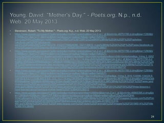• Stevenson, Robert. "To My Mother." - Poets.org. N.p., n.d. Web. 20 May 2013.
• https://www.google.com/search?safe=active&q=mother+grieving&bav=on.2,or.r_qf.&bvm=bv.46751780,d.dmg&biw=1280&bi
h=699&um=1&ie=UTF-8&hl=en&tbm=isch&source=og&sa=N&tab=wi&ei=fwKdUY-
0JcvL0gGh44CoDw#imgrc=sxNOaIeUwKu7RM%3A%3BT2tBFrZruDwBKM%3Bhttp%253A%252F%252Fsphotos-
f.ak.fbcdn.net%252Fhphotos-ak-
ash3%252Fp480x480%252F561276_512217758824086_1521135610_n.jpg%3Bhttp%253A%252F%252Fwww.facebook.co
m%252Fpages%252FGrieving-Mothers%252F162680380444494%3B480%3B607
• https://www.google.com/search?safe=active&q=mother+grieving&bav=on.2,or.r_qf.&bvm=bv.46751780,d.dmg&biw=1280&bi
h=699&um=1&ie=UTF-8&hl=en&tbm=isch&source=og&sa=N&tab=wi&ei=fwKdUY-
0JcvL0gGh44CoDw#um=1&safe=active&hl=en&tbm=isch&sa=1&q=child+tombstone&oq=child+tombstone&gs_l=img.3..0j0i2
4.20679.21346.6.21577.5.5.0.0.0.0.90.415.5.5.0...0.0...1c.1.14.img.cA4X0gSa6fE&bav=on.2,or.r_qf.&bvm=bv.46751780,d.d
mg&fp=45460a3e99f9b64a&biw=1280&bih=699&imgrc=Mzdw4yNh7hePoM%3A%3B4CcoS8U2aVBlCM%3Bhttp%253A%25
2F%252Fephemeralnewyork.files.wordpress.com%252F2009%252F03%252Fourboytombstone.jpg%3Bhttp%253A%252F%
252Fephemeralnewyork.wordpress.com%252Ftag%252Fchild-tombstone%252F%3B1835%3B2737
• https://www.google.com/search?safe=active&q=mother+grieving&bav=on.2,or.r_qf.&bvm=bv.46751780,d.dmg&biw=1280&bi
h=699&um=1&ie=UTF-8&hl=en&tbm=isch&source=og&sa=N&tab=wi&ei=fwKdUY-
0JcvL0gGh44CoDw#um=1&safe=active&hl=en&tbm=isch&sa=1&q=mother&oq=mother&gs_l=img.3..0l10.133090.134029.8.
134150.6.5.0.1.1.0.95.442.5.5.0...0.0...1c.1.14.img.Ofh3f3yvPs0&bav=on.2,or.r_qf.&bvm=bv.46751780,d.dmg&fp=45460a3e9
9f9b64a&biw=1280&bih=699&imgrc=EQanJ6paB74axM%3A%3BgkC8Hqc6U0LLJM%3Bhttp%253A%252F%252Fwww.jand
mranch.com%252Fwp-content%252Fuploads%252F2013%252F05%252Fmother-
child.jpg%3Bhttp%253A%252F%252Fwww.jandmranch.com%252Findex.php%252F2013%252F05%252Fthree-lessons-i-
have-learned-about-having-a-mother-heart%252F%3B400%3B312
• https://www.google.com/search?safe=active&q=mothers+and+their+children&bav=on.2,or.r_qf.&bvm=bv.46865395,d.dmg&bi
w=1280&bih=699&um=1&ie=UTF-8&hl=en&tbm=isch&source=og&sa=N&tab=wi&ei=gBueUZagDsbo0QH4-
YC4Cg#imgrc=EZlrTNVDOgmUnM%3A%3BsXREEyuuTLOTeM%3Bhttp%253A%252F%252Fimages4.fanpop.com%252Fim
age%252Fphotos%252F20100000%252FMothers-love-their-children-animals-20186514-619-
480.jpg%3Bhttp%253A%252F%252Fwww.fanpop.com%252Fclubs%252Fanimals%252Fimages%252F20186514%252Ftitle
%3B619%3B480
24
 
