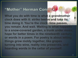 What you do with time is what a grandmother
clock does with it: strike twelve and take its
time doing it. You’re the clock: time passes,
you remain. And wait. Waiting is what happens
to a snow-covered garden, a trunk under moss,
hope for better times in the nineteenth century,
or words in a poem. For poetry is about letting
things grow moldy together, like grapes
turning into wine, reality into preserves, and
hoarding words in the cellar of yourself.
3
 