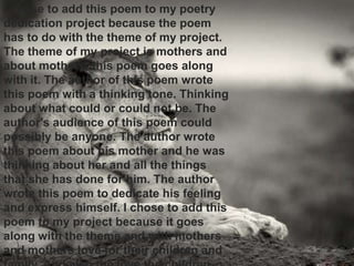4
I chose to add this poem to my poetry
dedication project because the poem
has to do with the theme of my project.
The theme of my project is mothers and
about mothers, this poem goes along
with it. The author of this poem wrote
this poem with a thinking tone. Thinking
about what could or could not be. The
author's audience of this poem could
possibly be anyone. The author wrote
this poem about his mother and he was
thinking about her and all the things
that she has done for him. The author
wrote this poem to dedicate his feeling
and express himself. I chose to add this
poem to my project because it goes
along with the theme and with mothers
and mothers love for their children and
 