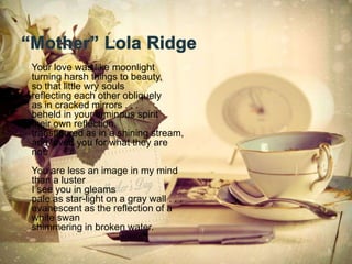 • Your love was like moonlight
turning harsh things to beauty,
so that little wry souls
reflecting each other obliquely
as in cracked mirrors . . .
beheld in your luminous spirit
their own reflection,
transfigured as in a shining stream,
and loved you for what they are
not.
You are less an image in my mind
than a luster
I see you in gleams
pale as star-light on a gray wall . . .
evanescent as the reflection of a
white swan
shimmering in broken water.
5
 