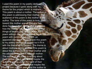 May 23, 2013 6
I used this poem in my poetry dedication
project because it goes along with my
theme for the project which is mothers.
This poem is about a mother. The author of
this poem is addressing their mother. The
audience of this poem is the mother of the
author. The tone of this poem is love. Love
toward the mother and all that she has
done for the author. The author expresses
how the mother can turn harsh things into
things of beauty. The author wrote this
poem without rhyme. The author wrote this
poem with commas but not with an
apparent stanzas. I chose to add this poem
to my poetry dedication project but it fit in
with the theme of my project. The theme is
about mothers for my mother. This poem is
about the authors love for their mother and
the adoration they have for their mother.
The author of the poem is writing about
their mother and it seems that maybe the
author is writing about the spirit of their
mother. Because it seems that maybe the
mother has passed away and the author is
 