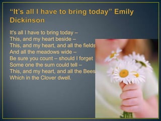 It's all I have to bring today –
This, and my heart beside –
This, and my heart, and all the fields –
And all the meadows wide –
Be sure you count – should I forget
Some one the sum could tell –
This, and my heart, and all the Bees
Which in the Clover dwell.
7
 