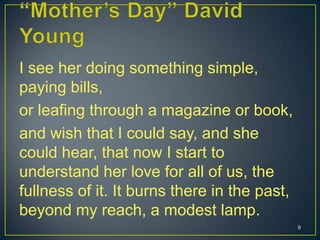 I see her doing something simple,
paying bills,
or leafing through a magazine or book,
and wish that I could say, and she
could hear, that now I start to
understand her love for all of us, the
fullness of it. It burns there in the past,
beyond my reach, a modest lamp.
9
 