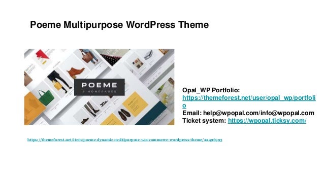 Poeme Multipurpose WordPress Theme
Opal_WP Portfolio:
https://themeforest.net/user/opal_wp/portfoli
o
Email: help@wpopal.com/info@wpopal.com
Ticket system: https://wpopal.ticksy.com/
https://themeforest.net/item/poeme-dynamic-multipurpose-woocommerce-wordpress-theme/22496993
 