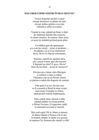10 
MAI CRED COPIII NOSTRI ÎNTR-O MINUNE? 
Veacul disperării perfid si misel 
renaste dumnezei cu pântec de-oŃel, 
eresuri străine poleite-n cuvinte 
coboară-n suflet si-n minte. 
VopsiŃi in rosu, mânjiti pe braŃe si dinŃi 
pe stadioane hipioŃii dau concerte 
in stranii ritualuri. Se numesc chiar sfinŃi, 
cu aura lor strâmbă prelinsă peste plete. 
Un bărbos guru de-apartament 
si-a convins ciracii – extaz si încântare – , 
învaŃându-i că ar fi un instrument 
divin, Mesia în chip de reîncarnare. 
Doamne, ispitele ne zguduie tăria, 
căci veacul e-ntors spre alta menire! 
E hipiotul un sfânt? E guru, Mesia? 
Sunt ale lor fraze... mesaj de mântuire? 
Privirea mi-o întorc către Răstignit 
si sufletul o clipa se ridică. 
Văd patru cuie si-un Hristos smerit 
ce patima o-ndură din dragoste de oameni. 
Văd spinii Lui si-o înviere care 
va fi a noastră si Raiul în mine creste, 
cum creste Liturghia in Altare, 
când preotul solemn împărtaseste. 
Văd o mână mică, sfioasă si albă, 
bătând mătănii la icoana poleită 
a Sfintei Fecioare. O rugaciune caldă 
se murmură cuvioasă si smerită. 
Mai cred copiii Tăi in Altare si minuni, 
în Maica Sfantă si Pruncu-i de la sân, 
în holdele sfinŃite, în datini si-n goruni, 
în nasterea Ta, Doamne,din staulul cu fân? 
 