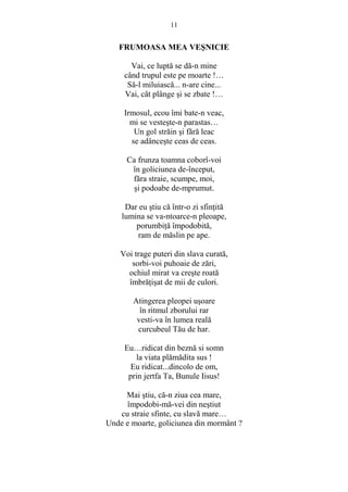 11 
FRUMOASA MEA VESNICIE 
Vai, ce luptă se dă-n mine 
când trupul este pe moarte !… 
Să-l miluiască... n-are cine... 
Vai, cât plânge si se zbate !… 
Irmosul, ecou îmi bate-n veac, 
mi se vesteste-n parastas… 
Un gol străin si fără leac 
se adânceste ceas de ceas. 
Ca frunza toamna coborî-voi 
în goliciunea de-început, 
făra straie, scumpe, moi, 
si podoabe de-mprumut. 
Dar eu stiu că într-o zi sfinŃită 
lumina se va-ntoarce-n pleoape, 
porumbiŃă împodobită, 
ram de măslin pe ape. 
Voi trage puteri din slava curată, 
sorbi-voi puhoaie de zări, 
ochiul mirat va creste roată 
îmbrăŃisat de mii de culori. 
Atingerea pleopei usoare 
în ritmul zborului rar 
vesti-va în lumea reală 
curcubeul Tău de har. 
Eu…ridicat din beznă si somn 
la viata plămădita sus ! 
Eu ridicat...dincolo de om, 
prin jertfa Ta, Bunule Iisus! 
Mai stiu, că-n ziua cea mare, 
împodobi-mă-vei din nestiut 
cu straie sfinte, cu slavă mare… 
Unde e moarte, goliciunea din mormânt ? 
 