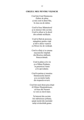 12 
CREZUL MEU PENTRU VESNICIE 
Cred într-Unul Dumnezeu 
Ziditor de pâine 
si mai cred in darul Său, 
în ziua cea de mâine. 
Cred în Iisus Mântuitorul 
si in mierea-I din cuvinte. 
Cred în stihuri si în dorul 
din colinde nesfârsite. 
Cred în Duh de prorocie, 
mângâiere pentru viaŃă 
si într-o dulce vesnicie 
cu Hrisos loc de verdeaŃă. 
Cred in sfinŃi si in cununa 
mucenicilor răsplată 
din Biserica stărbună, 
binecuvântată. 
Cred in pâine si în vin 
si-n Sfânta Predanie, 
în puternicul Amin 
si în spovedanie. 
Cred în patima si moartea 
Dumnezeului durerii 
si-n cuvintele înalte 
din troparele-nvierii. 
Cred într-unul drum prea drept 
Al Sfintei Dreptmăritoare, 
că Iisus din Nazaret 
va veni cu slavă mare. 
În botezul din cuvinte 
îmi mărturisesc prihana, 
astept morŃii din mormânt 
iarăsi să deschidă geana. 
 
