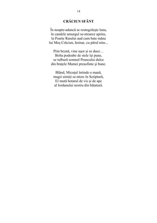 14 
CRĂCIUN SFÂNT 
În noapte-adancă se rostogoleste luna, 
în candele amurgul se-ntoarce aprins, 
la Poarte Raiului aud cum bate mâna 
lui Mos Crăciun, hoinar, cu părul nins... 
Prin beznă, vine usor si se duce… 
Bolta podoabe de stele îsi pune, 
se tulbură somnul Pruncului dulce 
din braŃele Mamei preasfinte si bune. 
Blând, MicuŃul întinde o mană, 
magii uimiŃi se-ntorc în Scriptură, 
El mută hotarul de vis si de ape 
al Iordanului nostru din bătatură. 
 