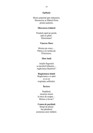 18 
Epifanie 
Drum serpuind spre mănastire, 
Dumnezeu si Sfântul Petru 
printre pelerini. 
Miercurea trădarii 
Punând capul pe pernă, 
Ńipă un gând : 
Ghetsimani! 
Vinerea Mare 
Hristos pe cruce… 
Până si cei nenăscuŃi 
Îl biciuiesc. 
Zbor înalt 
Aripile Îngerului 
se deschid înlăuntru… 
rugăciunea lăuntrică ! 
Rugăciunea inimii 
Rugăciunea s-a oprit 
si cu ea 
respiraŃia sufletului. 
Înviere 
Neplânsă, 
moartea moare 
la miez de noapte… 
Hristos a înviat ! 
Canon de pocăinŃă 
Stropi de ploaie 
bat pământul 
asemenea unor mătănii. 
 