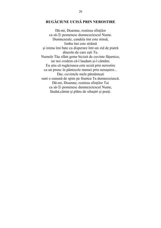 20 
RUGĂCIUNE UCISĂ PRIN NEROSTIRE 
Dă-mi, Doamne, rostirea sfinŃilor 
ca să-łi pomenesc dumnezeiescul Nume. 
Dumnezeule, candela îmi este stinsă, 
limba îmi este străină 
si inima îmi bate cu disperare într-un zid de piatră 
dincolo de care esti Tu. 
Numele Tău sfânt geme biciuit de cuvinte făŃarnice, 
iar noi credem că-l laudam si-l cântăm. 
Eu stiu că rugăciunea este ucisă prin nerostire 
ca un prunc în pântecele mamei prin nenastere... 
Dar, cuvintele mele pământesti 
sunt o cunună de spini pe fruntea Ta dumnezeiască. 
Dă-mi, Doamne, rostirea sfinŃilor Tai 
ca să-łi pomenesc dumnezeiescul Nume, 
lăudat,cântat si plâns de sihastri si poeŃi. 
 