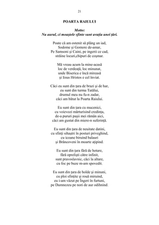 21 
POARTA RAIULUI 
Motto: 
Nu aurul, ci moastele sfinte sunt avuŃia unei Ńări. 
Poate că am ostenit să plâng un iad, 
Sodome si Gomore de-amar, 
Pe Samsoni si Caini, pe ingerii ce cad, 
străine locuri,chipuri de cosmar. 
Mă vreau acum la mine-acasă 
loc de verdeaŃă, loc minunat, 
unde Biserica e încă mireasă 
si Iisus Hristos e cel înviat. 
Căci eu sunt din Ńara de brazi si de har, 
eu sunt din turma Tatălui, 
drumul meu nu fu-n zadar, 
căci am bătut la Poarta Raiului. 
Eu sunt din Ńara cu mucenici, 
cu voievozi mărturisind credinŃa, 
de-a pururi pasii mei rămân aici, 
căci am gustat din miere-n suferinŃă. 
Eu sunt din Ńara de neuitate datini, 
cu sfinŃi sihastri în posturi priveghind, 
cu icoane biruind balauri 
si Brâncoveni în moarte aŃipind. 
Eu sunt din Ńara fără de hotare, 
fără oprelisti către infinit, 
sunt pravoslavnic, căci la altare, 
cu foc pe buze m-am spovedit. 
Eu sunt din Ńara de holde si minuni, 
cu ploi sfinŃite si rouă miruind, 
eu i-am văzut pe Îngeri în furtuni, 
pe Dumnezeu pe nori de aur odihnind. 
 