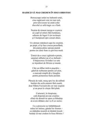 23 
HAIDEłI SĂ MAI CREDEM ÎN IISUS HRISTOS! 
Horoscoape astăzi ne îndrumă sorŃii, 
cina rugăciunii este tot mai rară, 
prin televizoare îsi arată colŃii 
diavolul ce urlă tragic ca o fiară. 
Nestiut de nimeni merge-n vesnicie 
un copil al străzii fără lumânare, 
soboare de îngeri îi Ńin tovărasie 
si-l înaripează spre ceresti altare. 
Un sărman mănâncă supa lui crestină, 
pe piept, el îsi face crucea preasfântă, 
din puŃina pâine opreste puŃină 
pentru un câine frate cu privirea mută. 
łintuit de-o cruce zgâriată-n perete, 
satanisti sălbatici pe el se răzbună – 
îl batjocoresc lovindu-l cu sete 
cu înjurături de Hristos si mumă. 
Căte un tâlhar intră-n puscărie – 
gând de razbunare pentru cel stiut, 
o maicuŃă simplă dă o liturghie 
pentru pomenirea fiului pierdut. 
PărasiŃi de rude, merg spre loc de-odihnă 
batrâni din azile,oameni fără soartă, 
doar Sfânta Fecioară din cer mai suspină 
si un preot le citeste fără plată. 
Carturarii, în letopiseŃe, 
cată disperaŃi poveŃe crestine: 
sfinŃii de demult ne spun cu blândeŃe 
să avem răbdare căci va fi un mâine. 
Ca o prorocire ne îmbărbătează 
mâna lor întinsa, gândul lor frumos – 
ca nădejdea noastră să rămână trează : 
haideŃi să mai credem în Iisus Hristos ! 
 