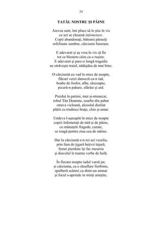 24 
TATĂL NOSTRU SI PÂINE 
Aievea sunt, îmi place să le stiu în vis 
ce azi se cheamă înfometare. 
Copii abandonaŃi, bătranii părasiŃi 
orfelinate sumbre, cârciumi funerare. 
E adevarat si as vrea în vis să fie 
tot ce blestem căzu ca o rusine. 
E adevarat si parc-o lungă tragedie 
ne otrăveste traiul, nădejdea de mai bine. 
O cârciumă eu vad în miez de noapte, 
flăcari verzi danseză ca-n iad, 
boabe de fosfor, albe, răscoapte, 
picură-n pahare, sfârâie si ard. 
Pierdut în patimi, mut si-ntunecat, 
robul Tău Doamne, soarbe din pahar 
otrava vicleană, alcoolul distilat 
plătit cu trudnice braŃe, chin si-amar. 
Undeva l-asteaptă în miez de noapte 
copiii înfometaŃi de tată si de pâine, 
cu mânuŃele fragede, curate, 
se roagă pentru ziua cea de mâine. 
Dar la cârciumă e-n toi azi veselia, 
prin fum de Ńigară beŃivii înjură, 
femei pierdute îsi fac meseria 
si diavolul le toarna vorbe de hulă. 
În fiecare noapte iadul varsă jar, 
si cârciuma, ca o răsuflare fierbinte, 
spulberă scântei ca dintr-un amnar 
si focul s-aprinde in minŃi ameŃite. 
 