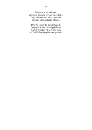 25 
Îmi place în vis să le stiu: 
cârciuma murdară, taverna-mormânt… 
Dar aici sunt toate: sticla cu rachiu, 
flăcarile verzi, iadul pe pământ. 
Doar tu, Iisuse, Te mai răstignesti, 
Golgotele le mai colinzi prin lume, 
ai grijă de copiii Tăi si le mai pune 
pe Tatăl Sfânt si-o pâine-n rugaciune. 
 
