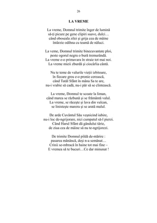 26 
LA VREME 
La vreme, Domnul trimite înger de lumină 
să-Ńi picure pe gene clipiri suave, dulci… 
când oboseala zilei si grija cea de mâine 
întârzie odihna cu teamă de năluci. 
La veme, Domnul trimite binecuvantate ploi, 
peste ogorul negru o bură tremurândă. 
La vreme e-o primavara în straie tot mai noi. 
La vreme mieii zburdă si ciocârlia cântă. 
Nu te teme de valurile vieŃii izbitoare, 
în fiecare greu e-o pronie cerească, 
când Tatăl Sfânt în mâna Sa te are, 
nu-i vrabie să cadă, nu-i păr să se clintească. 
La vreme, Domnul te scoate la liman, 
când marea se răzbună si se frământă valul. 
La vreme, se răceste si lava din vulcan, 
se linisteste marera si se arată malul. 
De arde Cuvântul Său vesnicind iubire, 
nu-i loc de-ngrijorare, nici cumpatul să-l pierzi. 
Când Harul Sfânt dă gândului tărie, 
de ziua cea de mâine să nu te-ngrijorezi. 
De trimite Domnul pildă de-ntărire : 
pasarea mănâncă, desi n-a semănat… 
Crinii se-mbracă în haine tot mai fine – 
E vremea să te bucuri…Ce dar minunat ! 
 