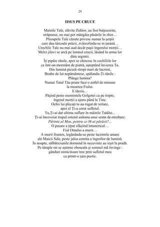 29 
IISUS PE CRUCE 
Mainile Tale, slăvite Ziditor, au fost batjocorite, 
străpunse, nu mai pot mângâia păsările în zbor… 
Pleoapele Tale căzute privesc numai la serpii 
care dau târcoale prăzii, zvârcolindu-se in Ńarană… 
Urechile Tale nu mai aud decât pasii îngerului morŃii… 
Melci jilavi se urcă pe lemnul crucii, lăsând în urma lor 
dâre argintii. 
ÎŃi pipăie rănile, apoi se chircesc în cochiliile lor 
ca într-un mormânt de piatră, asteptând învierea Ta. 
Din lumină picură stropi mari de lacrimi, 
Boabe de lut nepământesc, spălandu-łi rănile : 
Plânge lumina? 
Numai Tatal Tău poate face o astfel de minune 
la moartea Fiului. 
E târziu… 
Păsind peste osemintele Golgotei ca pe trepte, 
îngerul morŃii a ajuns până la Tine. 
Ochii lui plecaŃi te-au rugat de iertare, 
apoi el łi-a cerut sufletul. 
Tu,łi-ai dat ultima suflare în mâinile Tatălui... 
łi-ai încovoiat trupul ostenit aidoma unui semn de-ntrebare: 
Părinte al Meu, pentru ce M-ai părăsit?... 
O pasare a Ńipat sfâsiind întunericul… 
Fiul Omului a murit… 
A murit frumos, legănându-se peste lacrimile amare 
ale Maicii Sale, peste jalea cernita a îngerilor de lumină. 
În noapte, sălbăticiunile dormind în necuvinte au iesit la pradă. 
Pe tâmple mi se asterne oboseala si somnul mă învinge : 
gânduri nimicitoare trec prin sufletul meu 
ca printr-o Ńara pustie. 
 