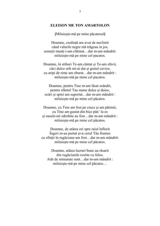 3 
ELEISON ME TON AMARTOLON 
[Miluieste-mă pe mine păcatosul] 
Doamne, credinŃă am avut de neclintit 
când valurile negre mă trăgeau in jos, 
semeŃii munŃi i-am clătinat…dar m-am mândrit: 
miluieste-mă pe mine cel pacatos. 
Doamne, în stihuri Te-am cântat si Te-am slăvit, 
căci dulce stih mi-ai dat si graiul cuvios, 
cu aripi de rime am zburat…dar m-am mândrit : 
miluieste-mă pe mine cel pacatos. 
Doamne, pentru Tine m-am lăsat osândit, 
pentru sfântul Tau nume dulce si duios, 
ocări si spini am suportat…dar m-am mândrit : 
miluieste-mă pe mine cel păcatos. 
Doamne, cu Tine am fost pe cruce si am pătimit, 
cu Tine am gustat din bice pân’ la os 
si oasele-mi zdrobite au fost…dar m-am mândrit : 
miluieste-mă pe mine cel păcatos. 
Doamne, de atâtea ori spre raiul înflorit 
Îngeri m-au purtat si-n cerul Tău frumos 
cu sfinŃii în rugăciune-am fost…dar m-am mândrit: 
miluieste-mă pe mine cel păcatos. 
Doamne, atâtea lucruri bune au răsarit 
din rugăciunile rostite cu folos. 
Atât de minunate sunt…dar m-am mândrit : 
miluieste-mă pe mine cel păcatos… 
 